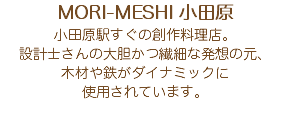 MORI-MESHI 小田原 小田原駅すぐの創作料理店。 設計士さんの大胆かつ繊細な発想の元、 木材や鉄がダイナミックに 使用されています。 